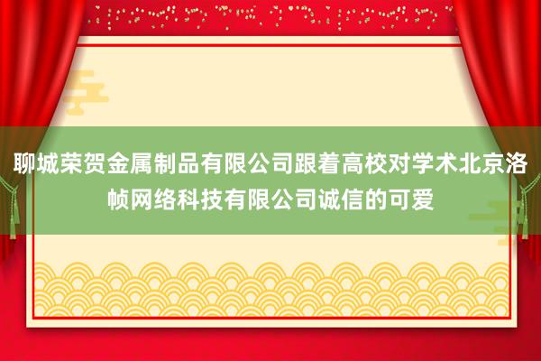 聊城荣贺金属制品有限公司跟着高校对学术北京洛帧网络科技有限公司诚信的可爱