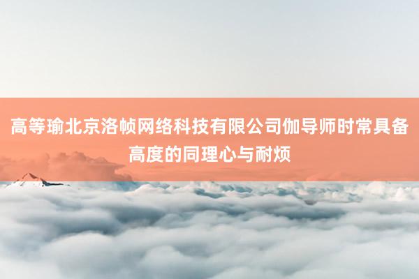 高等瑜北京洛帧网络科技有限公司伽导师时常具备高度的同理心与耐烦