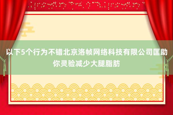 以下5个行为不错北京洛帧网络科技有限公司匡助你灵验减少大腿脂肪