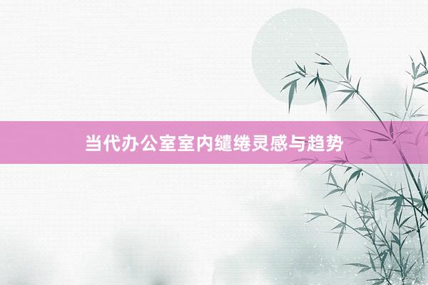 当代办公室室内缱绻灵感与趋势