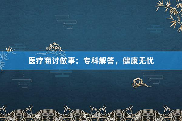 医疗商讨做事：专科解答，健康无忧